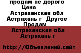 продам не дорого › Цена ­ 2 000 - Астраханская обл., Астрахань г. Другое » Продам   . Астраханская обл.,Астрахань г.